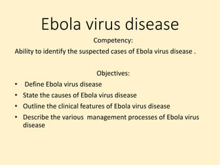 Ebola virus disease
Competency:
Ability to identify the suspected cases of Ebola virus disease .
Objectives:
• Define Ebola virus disease
• State the causes of Ebola virus disease
• Outline the clinical features of Ebola virus disease
• Describe the various management processes of Ebola virus
disease
 