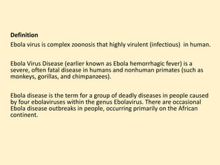 Definition
Ebola virus is complex zoonosis that highly virulent (infectious) in human.
Ebola Virus Disease (earlier known as Ebola hemorrhagic fever) is a
severe, often fatal disease in humans and nonhuman primates (such as
monkeys, gorillas, and chimpanzees).
Ebola disease is the term for a group of deadly diseases in people caused
by four ebolaviruses within the genus Ebolavirus. There are occasional
Ebola disease outbreaks in people, occurring primarily on the African
continent.
 