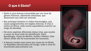 O que é Ebola?
 Ebola é uma doença transmitida por um vírus do
gênero Filovirus, altamente infeccioso, que
desenvolve seu ciclo em animais.
 Seu principal sintoma é a febre hemorrágica, que
causa sangramentos em órgãos internos. O vírus é
nativo da África, onde surtos esporádicos ocorrem ao
longo de décadas.
 Há cinco espécies diferentes desse vírus, que recebe
o nome do local onde foi identificado: Zaire,
Bundibugyo, Costa do Marfim, Sudão e Reston. Este
último ainda não foi encontrado em humanos.
 A doença recebe esse nome por causa do rio Ebola,
na República Democrática do Congo, onde o vírus foi
encontrado pela primeira vez.
 