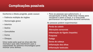 Complicações possíveis
Conforme o Ebola progride, pode causar:
 Falência múltipla de órgãos
 Hemorragia grave
 Icterícia
 Delírio
 Convulsões
 Coma
 Choque.
Uma razão pela qual os vírus são tão
mortais é que eles interferem com a
capacidade do sistema imunológico para
montar uma defesa.
 Para as pessoas que sobrevivem, a
recuperação é lenta. Pode levar meses para
recuperar o peso e força, e o vírus pode
permanecer no organismo durante semanas.
As pessoas podem experimentar:
Perda de cabelo
Alterações sensoriais
Inflamação do fígado (hepatite)
Fraqueza
Fadiga
Dores de cabeça
Inflamação dos olhos
Inflamação testicular.
 