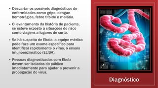 Diagnóstico
 Descartar os possíveis diagnósticos de
enfermidades como gripe, dengue
hemorrágica, febre tifoide e malária.
 O levantamento da história do paciente,
se esteve exposto a situações de risco
como viagens a lugares de surto.
 Se há suspeita de Ebola, a equipe médica
pode faze um exame específico para
identificar rapidamente o vírus, o ensaio
imunoenzimático (ELISA).
 Pessoas diagnosticadas com Ebola
devem ser isoladas do público
imediatamente para ajudar a prevenir a
propagação do vírus.
 