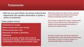 Tratamento
 Não há cura para Ebola. Os únicos tratamentos
disponíveis são aqueles destinados a ajudar a
aliviar os sintomas.
Estas podem incluir:
Transfusões de sangue
Medicamentos para tratar choque
Medicamentos para a dor.
Reposição de fluidos e eletrólitos,
Hidratação,
Controle da pressão arterial e dos níveis de
oxigenação do sangue, além do tratamento das
complicações infecciosas que possam surgir.
Ainda não existe uma vacina contra a doença,
mas já foi testada uma fórmula animas que
mostrou resultados positivos nesses.
Uma vez que a doença foi curada, a pessoa está
imune ao vírus. Dessa forma, pode entrar em
contato com outras pessoas que tenham a
doença sem maiores riscos.
No Brasil, existem dois centros de referência
preparados para tratar pacientes infectados pelo
vírus ebola: o Fiocruz, no Rio de Janeiro, e o
Hospital Emílio Ribas, em São Paulo.
 