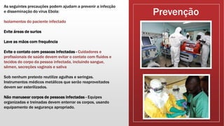 Prevenção
As seguintes precauções podem ajudam a prevenir a infecção
e disseminação do vírus Ebola:
Isolamentos do paciente infectado
Evite áreas de surtos
Lave as mãos com frequência
Evite o contato com pessoas infectadas - Cuidadores e
profissionais de saúde devem evitar o contato com fluidos e
tecidos do corpo da pessoa infectada, incluindo sangue,
sêmen, secreções vaginais e saliva
Sob nenhum pretexto reutilize agulhas e seringas.
Instrumentos médicos metálicos que serão reaproveitados
devem ser esterilizados.
Não manusear corpos de pessoas infectadas - Equipes
organizadas e treinadas devem enterrar os corpos, usando
equipamento de segurança apropriado.
 