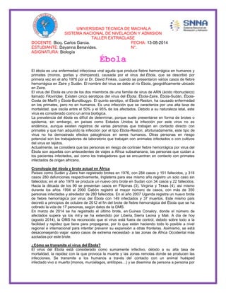 UNIVERSIDAD TECNICA DE MACHALA 
SISTEMA NACIONAL DE NIVELACION Y ADMISION 
TALLER EXTRACLASE 
DOCENTE: Bioq. Carlos Garcia. FECHA: 13-08-2014 
ESTUDIANTE: Dayanna Benavides. N°: 
ASIGNATURA: Biología 
Ébola 
El ébola es una enfermedad infecciosa viral aguda que produce fiebre hemorrágica en humanos y 
primates (monos, gorilas y chimpancé), causada por el virus del Ébola, que se describió por 
primera vez en el año 1976 por el Dr. David Finkes, cuando se presentaron varios casos de fiebre 
hemorrágica en Zaire y Sudán. El nombre del virus se debe al río Ébola, geográficamente ubicado 
en Zaire. 
El virus del Ébola es uno de los dos miembros de una familia de virus de ARN (ácido ribonucleico) 
llamado Filoviridae. Existen cinco serotipos del virus del Ébola: Ébola-Zaire, Ébola-Sudán, Ébola- 
Costa de Marfil y Ébola-Bundibugyo. El quinto serotipo, el Ébola-Reston, ha causado enfermedad 
en los primates, pero no en humanos. Es una infección que se caracteriza por una alta tasa de 
mortalidad, que oscila entre el 50% y el 95% de los afectados. Debido a su naturaleza letal, este 
virus es considerado como un arma biológica. 
La prevalencia del ébola es difícil de determinar, porque suele presentarse en forma de brotes o 
epidemia, sin embargo, en países como Estados Unidos la infección por este virus no es 
endémica, aunque existen registros de varias personas que trabajan en contacto directo con 
primates y que han adquirido la infección por el tipo Ébola-Reston; afortunadamente, este tipo de 
virus no ha demostrado efectos patogénicos en seres humanos. Otras personas en riesgo 
potencial son los trabajadores de laboratorio que trabajan con animales infectados o con cultivos 
del virus en tejidos. 
Actualmente, se considera que las personas en riesgo de contraer fiebre hemorrágica por virus del 
Ébola son aquellas con antecedentes de viajes a África subsahariana, las personas que cuidan a 
los pacientes infectados, así como los trabajadores que se encuentran en contacto con primates 
infectados de origen africano. 
Cronología del ébola y brote actual en África 
Países como Sudán y Zaire han registrado brotes en 1976, con 284 casos y 151 fallecidos, y 318 
casos 280 defunciones respectivamente, Inglaterra para ese mismo año registro un solo caso sin 
fallecidos; en el año 1979 se produce un nuevo otro brote en Sudan con 34 casos y 22 fallecidos. 
Hacia la década de los 90 se presentan casos en Filipinas (3), Virginia y Texas (4), así mismo 
durante los años 1994 al 2000 Gabón registró el mayor número de casos, con más de 350 
personas infectadas y alrededor de 280 fallecidos. En el año 2007 Uganda registra un nuevo brote 
de fiebre hemorrágica por virus del Ébola con 149 infectados y 37 muertos. Este mismo país 
decretó a principios de octubre de 2012 el fin del brote de fiebre hemorrágica del Ébola que se ha 
cobrado la vida de 17 personas, según datos de la OMS. 
En marzo de 2014 se ha registrado el último brote, en Guinea Conakry, donde el número de 
afectados supera ya los mil y se ha extendido por Liberia, Sierra Leona y Mali. A día de hoy 
(agosto 2014), la OMS ha reconocido que el virus está fuera de control, debido sobre todo a la 
facilidad y rapidez que tiene para propagarse, por lo que están haciendo todo lo posible a nivel 
regional e internacional para intentar prevenir su expansión a otras fronteras. Asimismo, se está 
desaconsejando viajar -salvo casos de extrema necesidad- a las zonas de África Occidental más 
azotadas por este brote. 
¿Cómo se transmite el virus del Ébola? 
El virus del Ébola está considerado como sumamente infectivo, debido a su alta tasa de 
mortalidad, la rapidez con la que provoca la muerte y las zonas remotas donde se producen las 
infecciones. Se transmite a los humanos a través del contacto con un animal huésped 
infectado vivo o muerto (monos, murciélagos, antílopes…) y se disemina de persona a persona por 
 