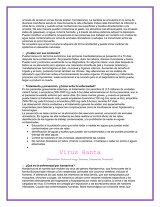 a través de la piel en zonas donde existan microlesiones. La bacteria se encuentra en la orina de 
diversos mamíferos siendo el más frecuente la rata infectada. Estas ratas transmiten la infección a 
otras de su colonia y cuando orinan contaminan las superficies y líquidos directamente o por 
arrastre. De esta manera pueden contaminar el pasto, los alimentos mal almacenados, los envases 
(latas de gaseosas), el agua, la tierra húmeda; y a través de éstos podemos adquirir la leptospira. 
Puede constituir un problema ocupacional en las personas que trabajan en contacto con masas de 
agua dulce contaminada por orina de animales domésticos o salvajes. La transmisión entre las 
personas es poco frecuente. 
Se considera que el ser humano la adquiere de forma accidental y puede tomar carácter de 
epidemia en desastres naturales. 
¿Cuáles son sus síntomas? 
Puede transcurrir de forma subclínica. Las primeras manifestaciones se presentan 8 a 10 días 
después de la contaminación. Se presenta fiebre, dolor de cabeza, dolores musculares y óseos. 
Puede curar y entonces usualmente no se diagnostica. En algunos casos, unos días después la 
fiebre se va atenuando pero aparece una coloración amarilla de piel y mucosas (ictericia) y 
manifestaciones hemorrágicas en piel, mucosas y órganos internos. Aumentan de tamaño el 
hígado y el bazo, pudiendo tomar también los riñones. Hay alteraciones en los análisis de 
laboratorio que informan sobre el funcionamiento de estos órganos. El diagnóstico y tratamiento 
precoces son importantes: suele evolucionar a la curación pero si el diagnóstico es tardío puede 
llegar a producir la muerte. 
Tratamiento y prevención, ¿Cómo evitar la enfermedad? 
En los pacientes gravemente enfermos, el tratamiento con penicilina G (1,5 millones de unidades 
cada 6 horas) o ampicilina (500-1000 mg cada 6 hs) debe administrarse en forma parenteral, aun si 
el paciente ha estado enfermo por varios días. En casos menos graves, y cuando el paciente 
puede tolerar el tratamiento oral, puede emplearse doxiciclina (100 mg dos veces al día), ampicilina 
(500-750 mg cada 6 horas) o amoxicilina (500 mg cada 6 horas), durante 5-7 días. 
Las observación clínica cuidadosa y el tratamiento general de sostén son especialmente 
importantes para detectar y mejorar las complicaciones como la insuficiencia renal, hipotensión y 
hemorragias. 
La prevención se debe centrar en la eliminación del reservorio animal, vacunación de animales 
domésticos. En lugares de alta incidencia se debe realizar el control eficaz de las ratas, 
desinfección de los lugares de trabajo contaminadas, y la prohibición de nadar en aguas 
contaminadas. 
 Educación a la población para que evite nadar o vadear en aguas que puedan estar 
contaminadas con orina de ratas. 
 Identificación de aguas y suelos que pueden ser contaminados y de ser posible proceder al 
drenaje de tales aguas. 
 Control de roedores en las viviendas, especialmente las rurales. 
 No caminar descalzos en lodos, charcos o pantanos, ni bañarse o nadar en pozos o aguas 
estancadas. 
 
Virus Hanta 
(Transmisión, Factores de riesgo, Síntomas, Tratamiento, Prevención) 
¿Qué es la enfermedad por hantavirus? 
Hantavirus es el nombre que reciben los virus del género Hantaanvirus, que forma parte de la 
familia Bunyaviridae infectan a los vertebrados (animales con columna vertebral, incluido el 
hombre). A diferencia de casi todos los miembros de esta familia, que son transportados por 
mosquitos, chinches y pulgas, los hantavirus utilizan como vectores roedores específicos y se 
transmiten directamente de hospedante a hospedante por medio de la saliva, la orina o las heces 
cargadas de virus. El hombre se contagia por exposición a las excreciones secas de roedores 
infectados. Causan dos enfermedades humanas: fiebre hemorrágica con síndrome renal, que 
 