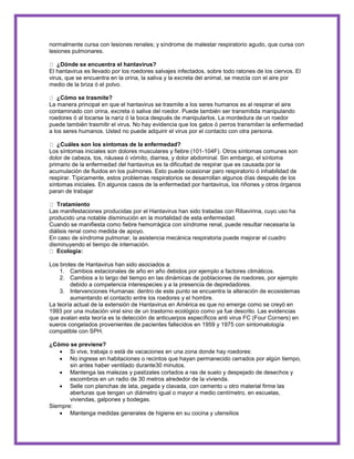 normalmente cursa con lesiones renales; y síndrome de malestar respiratorio agudo, que cursa con 
lesiones pulmonares. 
¿Dónde se encuentra el hantavirus? 
El hantavirus es llevado por los roedores salvajes infectados, sobre todo ratones de los ciervos. El 
virus, que se encuentra en la orina, la saliva y la excreta del animal, se mezcla con el aire por 
medio de la briza ó el polvo. 
¿Cómo se trasmite? 
La manera principal en que el hantavirus se trasmite a los seres humanos es al respirar el aire 
contaminado con orina, excreta ó saliva del roedor. Puede también ser transmitida manipulando 
roedores ó al tocarse la nariz ó la boca después de manipularlos. La mordedura de un roedor 
puede también trasmitir el virus. No hay evidencia que los gatos ó perros transmitan la enfermedad 
a los seres humanos. Usted no puede adquirir el virus por el contacto con otra persona. 
¿Cuáles son los síntomas de la enfermedad? 
Los síntomas iniciales son dolores musculares y fiebre (101-104F). Otros síntomas comunes son 
dolor de cabeza, tos, náusea ó vómito, diarrea, y dolor abdominal. Sin embargo, el síntoma 
primario de la enfermedad del hantavirus es la dificultad de respirar que es causada por la 
acumulación de fluidos en los pulmones. Esto puede ocasionar paro respiratorio ó inhabilidad de 
respirar. Típicamente, estos problemas respiratorios se desarrollan algunos días después de los 
síntomas iniciales. En algunos casos de la enfermedad por hantavirus, los riñones y otros órganos 
paran de trabajar 
Tratamiento 
Las manifestaciones producidas por el Hantavirus han sido tratadas con Ribavirina, cuyo uso ha 
producido una notable disminución en la mortalidad de esta enfermedad. 
Cuando se manifiesta como fiebre hemorrágica con síndrome renal, puede resultar necesaria la 
diálisis renal como medida de apoyo. 
En caso de síndrome pulmonar, la asistencia mecánica respiratoria puede mejorar el cuadro 
disminuyendo el tiempo de internación. 
Ecología: 
Los brotes de Hantavirus han sido asociados a: 
1. Cambios estacionales de año en año debidos por ejemplo a factores climáticos. 
2. Cambios a lo largo del tiempo en las dinámicas de poblaciones de roedores, por ejemplo 
debido a competencia interespecies y a la presencia de depredadores. 
3. Intervenciones Humanas: dentro de este punto se encuentra la alteración de ecosistemas 
aumentando el contacto entre los roedores y el hombre. 
La teoría actual de la extensión de Hantavirus en América es que no emerge como se creyó en 
1993 por una mutación viral sino de un trastorno ecológico como ya fue descrito. Las evidencias 
que avalan esta teoría es la detección de anticuerpos específicos anti virus FC (Four Corners) en 
sueros congelados provenientes de pacientes fallecidos en 1959 y 1975 con sintomatología 
compatible con SPH. 
¿Cómo se previene? 
 Si vive, trabaja o está de vacaciones en una zona donde hay roedores: 
 No ingrese en habitaciones o recintos que hayan permanecido cerrados por algún tiempo, 
sin antes haber ventilado durante30 minutos. 
 Mantenga las malezas y pastizales cortados a ras de suelo y despejado de desechos y 
escombros en un radio de 30 metros alrededor de la vivienda. 
 Selle con planchas de lata, pegada y clavada, con cemento u otro material firme las 
aberturas que tengan un diámetro igual o mayor a medio centímetro, en escuelas, 
viviendas, galpones y bodegas. 
Siempre: 
 Mantenga medidas generales de higiene en su cocina y utensilios 
 