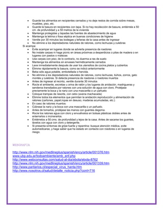  Guarde los alimentos en recipientes cerrados y no deje restos de comida sobre mesas, 
muebles, piso, etc. 
 Guarde la basura en recipientes con tapa. Si no hay recolección de basura, entiérrela a 50 
cm. de profundidad y a 50 metros de la vivienda 
 Mantenga protegidas y tapadas las fuentes de abastecimiento de agua 
 Mantenga la letrina o fosa séptica en buenas condiciones de higiene 
 Ventile por 30 minutos las bodegas y leñeras de la casa antes de ingresar 
 No elimine a los depredadores naturales de ratones, como lechuzas y culebras 
Si acampa: 
 Evite acampar en lugares donde se advierta presencia de roedores 
 No instale carpas ni haga picnic en áreas próximas a desperdicios o pilas de madera o en 
lugares con pastos o malezas 
 Use carpas con piso; de lo contrario, no duerma a ras de suelo 
 Mantenga los alimentos en envases herméticamente cerrados 
 Lave inmediatamente después de usar los utensilios de cocina,platos y cubiertos 
 Elimine rápidamente la basura, como se indicó anteriormente 
 Beba sólo agua potable, embotellada o hervida. 
 No elimine a los depredadores naturales de ratones, como lechuzas, búhos, zorros, gato 
montés y culebras. Si detecta presencia de roedores o roedores muertos 
 Antes de ingresar al recinto, ventile durante 30 minutos 
 Rocíe el ambiente, excretas u orina de ratón y los lugares de anidación, madrigueras y 
senderos transitados por ratones con una solución de agua con cloro. Protéjase 
previamente la boca y la nariz con una mascarilla o un pañuelo 
 Coloque trampas de resorte, con cebo (avena machacada) 
 Elimine todos los elementos que permitan la anidación,reproducción y alimentación de 
ratones (cartones, papel,ropas en desuso, maderas acumuladas, etc.) 
 En caso de ratones muertos: 
 Cúbrase la nariz y la boca con una mascarilla o un pañuelo. 
 Antes de tomarlos, protéjase las manos con guantes degoma. 
 Rocíe los ratones agua con cloro y envuélvalos en bolsas plásticas dobles antes de 
enterrarlos o incinerarlos. 
 Entiérrelos a 50 cms. de profundidad y lejos de la casa. Antes de sacarse los guantes, 
lávelos con agua con cloro y detergente. 
 Si presenta síntomas de gripe fuerte y repentina: busque atención médica, evite 
automedicarse, y haga saber que ha estado en contacto con roedores o en lugares de 
riesgo. 
WEBGRAFIA 
http://www.nlm.nih.gov/medlineplus/spanish/ency/article/001376.htm 
www.ubp.edu.ar/todoambiente/amb_enf.php 
http://www.webconsultas.com/salud-al-dia/ebola/ebola-8762 
http://www.nlm.nih.gov/medlineplus/spanish/ency/article/001339.htm 
http://www.paritarios.cl/especial_virus_hanta.htm 
http://www.nosotros.cl/salud/detalle_noticia.php?cont=716 
