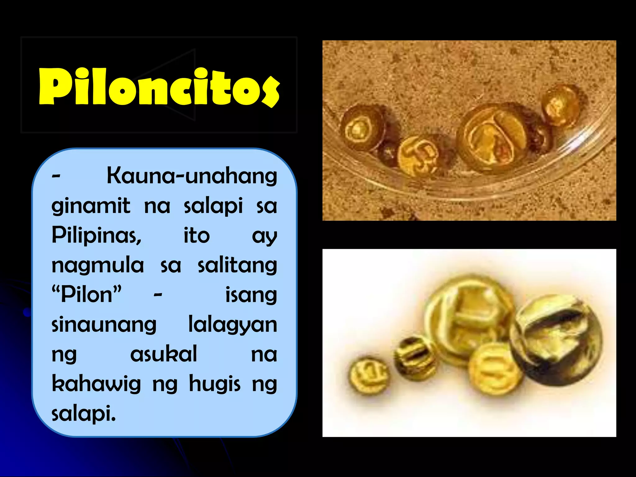 Piloncitos
-     Kauna-unahang
ginamit na salapi sa
Pilipinas,  ito    ay
nagmula sa salitang
“Pilon” -       isang
sinaunang lalagyan
ng      asukal     na
kahawig ng hugis ng
salapi.
 