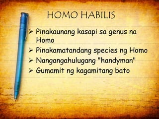 HOMO HABILIS 
 Pinakaunang kasapi sa genus na 
Homo 
 Pinakamatandang species ng Homo 
 Nangangahulugang "handyman" 
 Gumamit ng kagamitang bato 
 