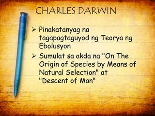 CHARLES DARWIN 
 Pinakatanyag na 
tagapagtaguyod ng Teorya ng 
Ebolusyon 
 Sumulat sa akda na "On The 
Origin of Species by Means of 
Natural Selection" at 
"Descent of Man" 
 