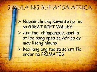 SIMULA NG BUHAY SA AFRICA 
 Nagsimula ang kuwento ng tao 
sa GREAT RIFT VALLEY 
 Ang tao, chimpanzee, gorilla 
at iba pang apes sa Africa ay 
may iisang ninuno 
 Kabilang ang tao sa scientific 
order na PRIMATES 
 