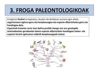 3. FROGA PALEONTOLOGIKOAK
Erregistro fosilari erreparatuz, ikusten da denboran aurrera egin ahala,
organismoen egitura gero eta konplexuagoa eta espezie-dibertsitatea gero eta
handiagoa dela.
Espezieak kreazioz sortu izan balira posible izango zen aro geologiko
antzinakoetan gerokoetan baino espezie-dibertsitate handiagoa izatea eta
espezie horiek egituraren aldetik konplexuagoak izatea.
 