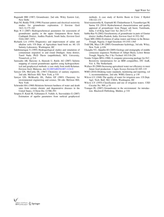 Ragunath HM (1987) Groundwater, 2nd edn. Wiley Eastern Ltd.,
New Delhi
Raju NJ, Reddy TVK (1998) Fracture pattern and electrical resistivity
studies for groundwater exploration. J Environ Geol
34(2–3):175–182
Raju N J (2007) Hydrogeochemical parameters for assessment of
groundwater quality in the upper Gunjanaeru River basin,
Cuddapah District, Andhra Pradesh, South India. Environ Geol
52(6):1067–1074
Richards LA (1954) Diagnostics and improvement of saline and
alkaline soils. US Dept. of Agriculture hand book no. 60. US
Salinity Laboratory, Washington, DC
Sakthimurugan S (1995) Hydrogeological studies and simulation of
contaminant migration in and round Dindigul, Anna district,
Tamil Nadu. Ph.D Thesis (unpublished), M.S. University,
Tirunelveli, p 214
Samsudin AR, Haryono A, Hamzah U, Rafek AG (2007) Salinity
mapping of coastal groundwater aquifers using hydrogeochem-
ical and geophysical methods: a case study from north Kelantan.
Environ Geol, Malaysia. doi:10.1007/s00254-007-1124-9
Sawyer GN, McCartly DL (1967) Chemistry of sanitary engineers,
2nd edn. McGraw Hill, New York, p 518
Sawyer GN, McMcartly DL, Parkin GF (2003) Chemistry for
environmental engineering and science, 5th edn. McGraw Hill,
New York
Schroeder HA (1960) Relations between hardness of water and death
rates from certain chronic and degenerative diseases in the
United States. J Chron Dis 12:586–591
Soupios P, Kouli M, Vallianatos F, Vaﬁdis A, Stavroulakis G (2007)
Estimation of aquifer parameters from surﬁcial geophysical
methods. A case study of Keritis Basin in Crete. J Hydrol
338:122–131
Srinivasamoorthy K, Gopinath M, Chidambaram S, Vasanthavigar M,
Sarma VS (2014) Hydrochemical characterization and quality
appraisal of groundwater from Pungar sub basin, Tamilnadu,
India. J of King Saud Univ Sci 26(1):37–52
Subba Rao N (2002) Geochemistry of groundwater in parts of Guntur
district Andhra Pradesh, India. Environ Geol 41:552–562
Tijani MN (2004) Evolution of saline waters and brines in the Benue-
Trough, Nigeria. J Appl Geochem 19:1355–1365
Todd DK, Mays LW (2005) Groundwater hydrology, 3rd edn. Wiley,
New York, p 636
Ukaegbu VU, Akpabio IO (2009) Geology and stratigraphy of middle
cretaceous sequences Northeast of Aﬁkpo Basin, Lower Benue
Trough, Nigeria. Pac J Sci Technol 103:518-256
Vender Velpen BPA (1988) A computer processing package for D.C.
Resistivity interpretation for an IBM compatibles, ITC JouR,
Vol. 4, The Netherlands
Wallace JS (2000) Increasing agricultural water use efﬁciency to meet
future food production. J Agric Ecosys Environ 82:105–119
WHO (2010) Drinking water standards, monitoring and reporting, vol
1, recommendations, 2nd edn. WHO, Geneva, p 130
Wilcox LV (1948) The quality of water for irrigation uses. US Dept.
Agri. Tech. Bull. 962. USDA, Washington, DC
Wilcox LV (1955) Classiﬁcation and use of irrigation waters. USD
Circular No. 969, p 19
Younger PL (2007) Groundwater in the environment: An introduc-
tion. Blackwell Publishing, Malden, p 318
Appl Water Sci
123
 