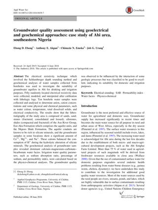 ORIGINAL ARTICLE
Groundwater quality assessment using geoelectrical
and geochemical approaches: case study of Abi area,
southeastern Nigeria
Ebong D. Ebong1 • Anthony E. Akpan1 • Chimezie N. Emeka2 • Job G. Urang1
Received: 24 April 2015 / Accepted: 6 June 2016
Ó The Author(s) 2016. This article is published with open access at Springerlink.com
Abstract The electrical resistivity technique which
involved the Schlumberger depth sounding method and
geochemical analyses of water samples collected from
boreholes was used to investigate the suitability of
groundwater aquifers in Abi for drinking and irrigation
purposes. Fifty randomly located electrical resistivity data
were collected, modeled, and interpreted after calibration
with lithologic logs. Ten borehole water samples were
collected and analysed to determine anion, cation concen-
trations and some physical and chemical parameters, such
as water colour, temperature, total dissolved solids, and
electrical conductivity. The results show that the lithos-
tratigraphy of the study area is composed of sands, sand-
stones (fractured, consolidated and loosed), siltstones,
shales (compacted and fractured) of the Asu River Group,
Eze-Aku Formation which comprises the aquifer units, and
the Nkporo Shale Formation. The aquifer conduits are
known to be rich in silicate minerals, and the groundwater
samples in some locations show a signiﬁcant amount of
Ca2?
, Mg2?
, and Na?
. These cations balanced the con-
sumption of H?
during the hydrolytic alteration of silicate
minerals. The geochemical analysis of groundwater sam-
ples revealed dominant calcium–magnesium–carbonate–
bicarbonate water facies. Irrigation water quality parame-
ters, such as sodium absorption ratio, percentage of
sodium, and permeability index, were calculated based on
the physico-chemical analyses. The groundwater quality
was observed to be inﬂuenced by the interaction of some
geologic processes but was classiﬁed to be good to excel-
lent, indicating its suitability for domestic and irrigation
purposes.
Keywords Electrical sounding Á SAR Á Permeability index Á
Water facies Á Physico-chemical
Introduction
Groundwater is the most preferred and effective source of
water for agricultural and domestic uses. Groundwater
supply has increased signiﬁcantly in recent times and
becomes the main water source for all purpose in rural and
urban areas of West Africa, especially in the dry season
(Pimentel et al. 1997). The surface water resources in this
region, inﬂuenced by seasonal rainfall include rivers, lakes,
and dams (Pimentel et al. 1997). The increasing water need
is acknowledged for Abi area during the last few decades
due to the establishment of both micro- and macro-agri-
cultural development projects, such as the Abi Songhai
Farm Limited. More than 75 % of water used in agricul-
tural projects of such magnitude will be derived from
freshwater resources available in close area (Wallace
2000). Given that the use of contaminated surface water for
domestic purposes engenders several endemic health
problems resulting from water-borne diseases (e.g., guinea
worm, cholera, dysentery); we have undertaken this study
to contribute to the investigation for additional good
quality water resources. Most of the water sources used by
the rural people are rivers, streams, ponds, and lakes, which
are highly vulnerable due to surface contaminants resulting
from anthropogenic activities (Akpan et al. 2013). Several
donor agencies (e.g., United Nations Children Emergency
& Ebong D. Ebong
dickebong@yahoo.co.uk; ebongdickson@unical.edu.ng
1
Applied Geophysics Programme, University of Calabar,
PMB 1115, Calabar, Cross River State, Nigeria
2
Department of Geology, University of Calabar, PMB 1115,
Calabar, Cross River State, Nigeria
123
Appl Water Sci
DOI 10.1007/s13201-016-0439-7
 