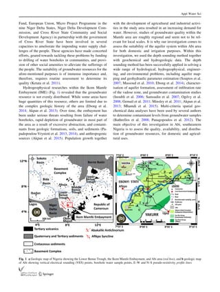 Fund, European Union, Micro Project Programme in the
nine Niger Delta States, Niger Delta Development Com-
mission, and Cross River State Community and Social
Development Agency) in partnership with the government
of Cross River State have been involved in several
capacities to ameliorate the impending water supply chal-
lenges of the people. These agencies have made concerted
efforts, geared towards tackling these problems by funding
to drilling of water boreholes in communities, and provi-
sion of other social amenities to alleviate the sufferings of
the people. The suitability of groundwater resources for the
afore-mentioned purposes is of immense importance and,
therefore, requires routine assessment to determine its
quality (Ketata et al. 2011).
Hydrogeophysical researches within the Ikom Mamfe
Embayment (IME) (Fig. 1) revealed that the groundwater
resource is not evenly distributed. While some areas have
huge quantities of this resource, others are limited due to
the complex geologic history of the area (Ebong et al.
2014; Akpan et al. 2013). Over time, the embayment has
been under serious threats resulting from failure of water
boreholes, rapid depletion of groundwater in most part of
the area as a result of excessive abstraction, and contami-
nants from geologic formations, soils, and sediments (Pa-
padopoulou-Vrynioti et al. 2013, 2014), and anthropogenic
sources (Akpan et al. 2015). Population growth together
with the development of agricultural and industrial activi-
ties in the study area resulted in an increasing demand for
water. However, studies of groundwater quality within the
Mamfe area are roughly regional and seem not to be rel-
evant for local scales. It is why our investigation comes to
assess the suitability of the aquifer system within Abi area
for both domestic and irrigation purposes. Within this
investigation, we used the depth sounding method together
with geochemical and hydrogeologic data. The depth
sounding method has been successfully applied in solving a
wide range of hydrological, hydrogeophysical, engineer-
ing, and environmental problems, including aquifer map-
ping and geohydraulic parameter estimation (Soupios et al.
2007; Massoud et al. 2010; Ebong et al. 2014), character-
isation of aquifer formation, assessment of inﬁltration rate
of the vadose zone, and groundwater contamination studies
(Inoubli et al. 2006; Samsudin et al. 2007; Ogilvy et al.
2008; Gemail et al. 2011; Minsley et al. 2011; Akpan et al.
2013; Mhamdi et al. 2015). Multi-criteria spatial geo-
chemical data analyses have been used by several authors
to determine contaminant levels from groundwater samples
(Bathrellos et al. 2008; Panagopoulos et al. 2012). The
main objective of this investigation in Abi, southeastern
Nigeria is to assess the quality, availability, and distribu-
tion of groundwater resources, for domestic and agricul-
tural uses.
Sokoto
Basin
Bida
Basin
Niger
Delta
Basin
Lower
Benue
Trough
Middle
Benue
Trough
Upper
Benue
Trough
Ibadan
Lagos
Abuja
Borno Basin
Republic of
Cameroun
Ikom Mamfe Embayment
Basement
Complex
Oban
Massif
TerƟary volcanics
Quaternary and TerƟary sediments
Cretaceous sediments
Basement Complex
Abakaliki AnƟclinorium
Aﬁkpo Syncline
0 200 km
12oN
4oN
8oN
4oE 8oE 12oE
A(a)
(b)
Fig. 1 a Geologic map of Nigeria showing the Lower Benue Trough, the Ikom Mamfe Embayment, and Abi area (red box), and b geologic map
of Abi showing vertical electrical sounding (VES) points, borehole water sample points, E–W and N–S pseudo-resistivity proﬁle lines
Appl Water Sci
123
 