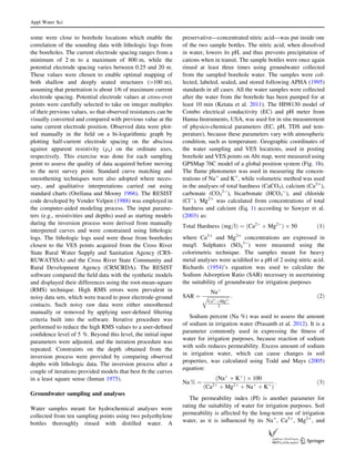 some were close to borehole locations which enable the
correlation of the sounding data with lithologic logs from
the boreholes. The current electrode spacing ranges from a
minimum of 2 m to a maximum of 800 m, while the
potential electrode spacing varies between 0.25 and 20 m.
These values were chosen to enable optimal mapping of
both shallow and deeply seated structures ([100 m),
assuming that penetration is about 1/6 of maximum current
electrode spacing. Potential electrode values at cross-over
points were carefully selected to take on integer multiples
of their previous values, so that observed resistances can be
visually converted and compared with previous value at the
same current electrode position. Observed data were plot-
ted manually in the ﬁeld on a bi-logarithmic graph by
plotting half-current electrode spacing on the abscissa
against apparent resistivity (qa) on the ordinate axes,
respectively. This exercise was done for each sampling
point to assess the quality of data acquired before moving
to the next survey point. Standard curve matching and
smoothening techniques were also adopted where neces-
sary, and qualitative interpretations carried out using
standard charts (Orellana and Moony 1966). The RESIST
code developed by Vender Velpen (1988) was employed in
the computer-aided modeling process. The input parame-
ters (e.g., resistivities and depths) used as starting models
during the inversion process were derived from manually
interpreted curves and were constrained using lithologic
logs. The lithologic logs used were those from boreholes
closest to the VES points acquired from the Cross River
State Rural Water Supply and Sanitation Agency (CRS-
RUWATSSA) and the Cross River State Community and
Rural Development Agency (CRSCRDA). The RESIST
software compared the ﬁeld data with the synthetic models
and displayed their differences using the root-mean-square
(RMS) technique. High RMS errors were prevalent in
noisy data sets, which were traced to poor electrode-ground
contacts. Such noisy raw data were either smoothened
manually or removed by applying user-deﬁned ﬁltering
criteria built into the software. Iterative procedure was
performed to reduce the high RMS values to a user-deﬁned
conﬁdence level of 5 %. Beyond this level, the initial input
parameters were adjusted, and the iteration procedure was
repeated. Constraints on the depth obtained from the
inversion process were provided by comparing observed
depths with lithologic data. The inversion process after a
couple of iterations provided models that best ﬁt the curves
in a least square sense (Inman 1975).
Groundwater sampling and analyses
Water samples meant for hydrochemical analyses were
collected from ten sampling points using two polyethylene
bottles thoroughly rinsed with distilled water. A
preservative—concentrated nitric acid—was put inside one
of the two sample bottles. The nitric acid, when dissolved
in water, lowers its pH, and thus prevents precipitation of
cations when in transit. The sample bottles were once again
rinsed at least three times using groundwater collected
from the sampled borehole water. The samples were col-
lected, labeled, sealed, and stored following APHA (1995)
standards in all cases. All the water samples were collected
after the water from the borehole has been pumped for at
least 10 min (Ketata et al. 2011). The HI98130 model of
Combo electrical conductivity (EC) and pH meter from
Hanna Instruments, USA, was used for in situ measurement
of physico-chemical parameters (EC, pH, TDS and tem-
perature), because these parameters vary with atmospheric
condition, such as temperature. Geographic coordinates of
the water sampling and VES locations, used in posting
borehole and VES points on Abi map, were measured using
GPSMap 76C model of a global position system (Fig. 1b).
The ﬂame photometer was used in measuring the concen-
trations of Na?
and K?
, while volumetric method was used
in the analyses of total hardness (CaCO3), calcium (Ca2?
),
carbonate (CO3
2-
), bicarbonate (HCO3
-
), and chloride
(Cl-
). Mg2?
was calculated from concentrations of total
hardness and calcium (Eq. 1) according to Sawyer et al.
(2003) as:
Total Hardness mg=lð Þ ¼ ðCa2þ
þ Mg2þ
Þ Â 50 ð1Þ
where Ca2?
and Mg2?
concentrations are expressed in
meq/l. Sulphates (SO4
3-
) were measured using the
colorimetric technique. The samples meant for heavy
metal analyses were acidiﬁed to a pH of 2 using nitric acid.
Richards (1954)’s equation was used to calculate the
Sodium Adsorption Ratio (SAR) necessary in ascertaining
the suitability of groundwater for irrigation purposes
SAR ¼
Naþ
ﬃﬃﬃﬃﬃﬃﬃﬃﬃﬃﬃﬃﬃﬃﬃﬃﬃﬃ
Ca2þ
þMg2þ
2
q : ð2Þ
Sodium percent (Na %) was used to assess the amount
of sodium in irrigation water (Prasanth et al. 2012). It is a
parameter commonly used in expressing the ﬁtness of
water for irrigation purposes, because reaction of sodium
with soils reduces permeability. Excess amount of sodium
in irrigation water, which can cause changes in soil
properties, was calculated using Todd and Mays (2005)
equation:
Na % ¼
Naþ
þ Kþ
ð Þ Â 100
ðCa2þ
þ Mg2þ
þ Naþ
þ Kþ
Þ
: ð3Þ
The permeability index (PI) is another parameter for
rating the suitability of water for irrigation purposes. Soil
permeability is affected by the long-term use of irrigation
water, as it is inﬂuenced by its Na?
, Ca2?
, Mg2?
, and
Appl Water Sci
123
 