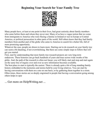 Beginning Your Search for Your Family Tree
Many people have, at least at one point in their lives, had great curiosity about family members
who came before them and whom they never met. Many of us have a vague notion that we come
from immigrants to America who were fleeing a famine in Ireland or war in Europe or Central
America, or political persecution in other parts of the world. Still others know that they had family
members from another part of the globe who came to America to search for a better life, full of
more promising opportunity.
Whatever the case, people are drawn to learn more. Starting out to do research on your family tree
can seem a bit daunting, if not overwhelming. But there are some simple steps to follow that will
get you started.
First, start by understanding that most family tree research projects are very long term
endeavors. These histories can go back hundreds of years and trace across wide swaths of the
globe. And, the path of the research is often not linear; you will likely start and stop and start again
on the same line of inquiry over and over as new information becomes available.
The best place to start is typically the easiest. There is already quite a bit of long standing family
history embedded in the memories and stories held by your living relatives. You can start by
having conversations with them on a one on one basis, or by gathering them together in a room.
Often times, these stories are so deeply engrained in people that having a conversation going among
others helps to spur
... Get more on HelpWriting.net ...
 