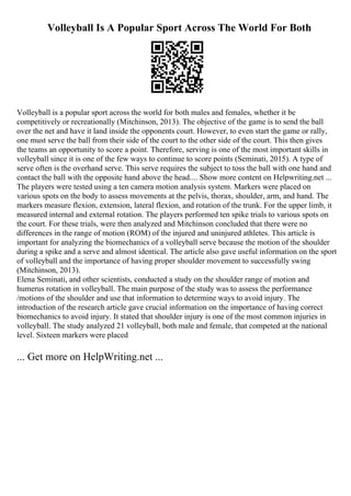 Volleyball Is A Popular Sport Across The World For Both
Volleyball is a popular sport across the world for both males and females, whether it be
competitively or recreationally (Mitchinson, 2013). The objective of the game is to send the ball
over the net and have it land inside the opponents court. However, to even start the game or rally,
one must serve the ball from their side of the court to the other side of the court. This then gives
the teams an opportunity to score a point. Therefore, serving is one of the most important skills in
volleyball since it is one of the few ways to continue to score points (Seminati, 2015). A type of
serve often is the overhand serve. This serve requires the subject to toss the ball with one hand and
contact the ball with the opposite hand above the head.... Show more content on Helpwriting.net ...
The players were tested using a ten camera motion analysis system. Markers were placed on
various spots on the body to assess movements at the pelvis, thorax, shoulder, arm, and hand. The
markers measure flexion, extension, lateral flexion, and rotation of the trunk. For the upper limb, it
measured internal and external rotation. The players performed ten spike trials to various spots on
the court. For these trials, were then analyzed and Mitchinson concluded that there were no
differences in the range of motion (ROM) of the injured and uninjured athletes. This article is
important for analyzing the biomechanics of a volleyball serve because the motion of the shoulder
during a spike and a serve and almost identical. The article also gave useful information on the sport
of volleyball and the importance of having proper shoulder movement to successfully swing
(Mitchinson, 2013).
Elena Seminati, and other scientists, conducted a study on the shoulder range of motion and
humerus rotation in volleyball. The main purpose of the study was to assess the performance
/motions of the shoulder and use that information to determine ways to avoid injury. The
introduction of the research article gave crucial information on the importance of having correct
biomechanics to avoid injury. It stated that shoulder injury is one of the most common injuries in
volleyball. The study analyzed 21 volleyball, both male and female, that competed at the national
level. Sixteen markers were placed
... Get more on HelpWriting.net ...
 