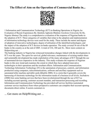 The Effect of Atm on the Operation of Commercial Banks in...
1 Information and Communication Technology (ICT) in Banking Operations in Nigeria An
Evaluation of Recent Experiences By Akinlolu Agboola Obafemi Awolowo University Ile Ife,
Nigeria Abstract The study is a comprehensive evaluation of the response of Nigerian banks to
the adoption of ICT. Three categories of variables that relate to the adoption and implementation
of information technology devices were used for the study. These include the nature and degree
of adoption of innovative technologies; degree of utilisation of the identified technologies; and
the impact of the adoption of ICT devices on banks operation. The study covered 36 out of the 89
banks in the country as at the end of 2005. A total of 216, 180 and 36... Show more content on
Helpwriting.net ...
The banking industry in Nigeria has witnessed tremendous changes linked with the developments in
ICT over the years. The quest for survival, global relevance, maintenance of existing market share
and sustainable development has made exploitation of the many advantages of ICT through the use
of automated devices imperative in the industry. This study evaluates the response of Nigerian
banks to this new trend and examines the extent to which they have adopted innovative
technologies in their operations and the resultant effects. Information and Communication
Technology Information Technology (IT) is the automation of processes, controls, and information
production using computers, telecommunications, software and ancillary equipment such as
automated teller machine and debit cards (Khalifa 2000). It is a term that 4 generally covers the
harnessing of electronic technology for the information needs of a business at all levels. Irechukwu
(2000) lists some banking services that have been revolutionized through the use of ICT as
including account opening, customer account mandate, and transaction processing and recording.
Information and Communication Technology has provided self service facilities (automated
customer service machines) from where prospective customers can complete their account opening
documents direct online. It assists customers to
... Get more on HelpWriting.net ...
 
