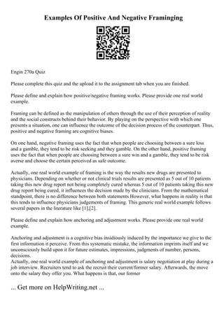 Examples Of Positive And Negative Framinging
Engin 270a Quiz
Please complete this quiz and the upload it to the assignment tab when you are finished.
Please define and explain how positive/negative framing works. Please provide one real world
example.
Framing can be defined as the manipulation of others through the use of their perception of reality
and the social constructs behind their behavior. By playing on the perspective with which one
presents a situation, one can influence the outcome of the decision process of the counterpart. Thus,
positive and negative framing are cognitive biases.
On one hand, negative framing uses the fact that when people are choosing between a sure loss
and a gamble, they tend to be risk seeking and they gamble. On the other hand, positive framing
uses the fact that when people are choosing between a sure win and a gamble, they tend to be risk
averse and choose the certain perceived as safe outcome.
Actually, one real world example of framing is the way the results new drugs are presented to
physicians. Depending on whether or not clinical trials results are presented as 5 out of 10 patients
taking this new drug report not being completely cured whereas 5 out of 10 patients taking this new
drug report being cured, it influences the decision made by the clinicians. From the mathematical
standpoint, there is no difference between both statements However, what happens in reality is that
this tends to influence physicians judgements of framing. This generic real world example follows
several papers in the literature like [1],[2].
Please define and explain how anchoring and adjustment works. Please provide one real world
example.
Anchoring and adjustment is a cognitive bias insidiously induced by the importance we give to the
first information it perceive. From this systematic mistake, the information imprints itself and we
unconsciously build upon it for future estimates, impressions, judgments of number, persons,
decisions.
Actually, one real world example of anchoring and adjustment is salary negotiation at play during a
job interview. Recruiters tend to ask the recruit their current/former salary. Afterwards, the move
onto the salary they offer you. What happens is that, our former
... Get more on HelpWriting.net ...
 