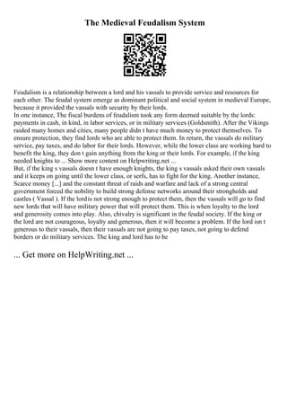 The Medieval Feudalism System
Feudalism is a relationship between a lord and his vassals to provide service and resources for
each other. The feudal system emerge as dominant political and social system in medieval Europe,
because it provided the vassals with security by their lords.
In one instance, The fiscal burdens of feudalism took any form deemed suitable by the lords:
payments in cash, in kind, in labor services, or in military services (Goldsmith). After the Vikings
raided many homes and cities, many people didn t have much money to protect themselves. To
ensure protection, they find lords who are able to protect them. In return, the vassals do military
service, pay taxes, and do labor for their lords. However, while the lower class are working hard to
benefit the king, they don t gain anything from the king or their lords. For example, if the king
needed knights to ... Show more content on Helpwriting.net ...
But, if the king s vassals doesn t have enough knights, the king s vassals asked their own vassals
and it keeps on going until the lower class, or serfs, has to fight for the king. Another instance,
Scarce money [...] and the constant threat of raids and warfare and lack of a strong central
government forced the nobility to build strong defense networks around their strongholds and
castles ( Vassal ). If the lordis not strong enough to protect them, then the vassals will go to find
new lords that will have military power that will protect them. This is when loyalty to the lord
and generosity comes into play. Also, chivalry is significant in the feudal society. If the king or
the lord are not courageous, loyalty and generous, then it will become a problem. If the lord isn t
generous to their vassals, then their vassals are not going to pay taxes, not going to defend
borders or do military services. The king and lord has to be
... Get more on HelpWriting.net ...
 