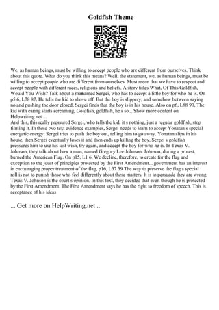 Goldfish Theme
We, as human beings, must be willing to accept people who are different from ourselves. Think
about this quote. What do you think this means? Well, the statement, we, as human beings, must be
willing to accept people who are different from ourselves. Must mean that we have to respect and
accept people with different races, religions and beliefs. A story titles What, Of This Goldfish,
Would You Wish? Talk about a man
named Sergei, who has to accept a little boy for who he is. On
p5 6, L78 87, He tells the kid to shove off. But the boy is slippery, and somehow between saying
no and pushing the door closed, Sergei finds that the boy is in his house. Also on p6, L88 90, The
kid with earing starts screaming, Goldfish, goldfish, he s so... Show more content on
Helpwriting.net ...
And this, this really pressured Sergei, who tells the kid, it s nothing, just a regular goldfish, stop
filming it. In these two text evidence examples, Sergei needs to learn to accept Yonatan s special
energetic energy. Sergei tries to push the boy out, telling him to go away. Yonatan slips in his
house, then Sergei eventually loses it and then ends up killing the boy. Sergei s goldfish
pressures him to use his last wish, try again, and accept the boy for who he is. In Texas V.
Johnson, they talk about how a man, named Gregory Lee Johnson. Johnson, during a protest,
burned the American Flag. On p15, L1 6, We decline, therefore, to create for the flag and
exception to the joust of principles protected by the First Amendment... government has an interest
in encouraging proper treatment of the flag, p16, L37 39 The way to preserve the flag s special
roll is not to punish those who feel differently about these matters. It is to persuade they are wrong.
Texas V. Johnson is the court s opinion. In this text, they decided that even though he is protected
by the First Amendment. The First Amendment says he has the right to freedom of speech. This is
acceptance of his ideas
... Get more on HelpWriting.net ...
 