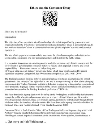 Ethics and the Consumer Essay
Ethics and the Consumer
Introduction
The objective of this paper is to identify and analyse the policies specified by government and
organisations for the protection of consumer interests and the role of ethics in consumer choice. It
also analyses the role of ethics in consumer culture and give examples of how the service sector
reacts to it.
The aim of this paper is to understand the movement for ethical consumption and reflect on its
scope on the constitution of a new consumer culture, and its role in the public space .
It is important to consider, as a starting point to study the importance of ethics in business and the
involvement of government in consumer policy, to make a short approach to moral and social
responsibility ... Show more content on Helpwriting.net ...
OFT has a wide range of statutory powers and duties which have been broadened by recent
legislation under the Competition Act 1998 and the Enterprise Act 2002. (OFT 2010)
The Trading Standards Institute enforces consumer related legislation as determined by central
government. The variety of this legislation is vast and is always evolving. In view of this changing
environment, the Trading Standards Institute is dedicated to engaging with central government and
other proposals, displayed in their responses to the various consultations that concern consumer
protection issues and/or the Trading Standards profession. (TSI 2010)
The Food Standards Agency deals with the safety of the food regime, established by Parliament to
protect the public s health and consumer interests in respect of food. It has a specific remit to
provide consumer education. It is a Government agency, responsible to Parliament through Health
ministers and to the devolved administrations. The Food Standards Agency has national offices in
Scotland, Wales and Northern Ireland. (Food Standards Agency 2010)
Consumer Direct is funded by the Office of Fair Trading and delivered in partnership with Local
Authority Trading Standards Services offering information and advice on consumer issue.
Providing an honest, impartial assessment of the situation and where possible, recommended a
... Get more on HelpWriting.net ...
 