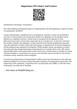 Importance Of Leisure And Leisure
Introduction to Sociology: Assessment 3
How does thinking sociologically help us to understand the role and significance of sport or leisure
in contemporary Australia?
Leisure and sport play a significant role in contemporary Australia. Leisure can be defined as
activities we choose purely out of enjoyment and have no obligations to do and Sport can be
defined as a competitive activity. Leisure must be recognised as the opposite of work.
Sport and Leisure hasn t always had a major part of our everyday lives, as time has evolved so
has societies attitudes, the importance of sport and leisure has become emphasised, especially
since the industrial revolution. Sport and Leisure plays an important role of social development,
self development and community development. Within modern society, perceptions on leisure
time and sports has changed and improved dramatically, for example; prior to the 19th century
national parks didn t exist and the land would ve been seen as inconvenient or a burden on society
whereas nowadays it s somewhere you can go on an adventure and use the land in ways the pre
revolution society would never have imagined.
In the Universal Declaration of Human Rights (1948) it states that all humans have the right and
should be entitled to rest, leisure and the reasonable limitation of working hours and access to the
cultural life of the community. Long before this was declared by the UDHR, in 1856 the 8 hour
working day was achieved in Australia,
... Get more on HelpWriting.net ...
 