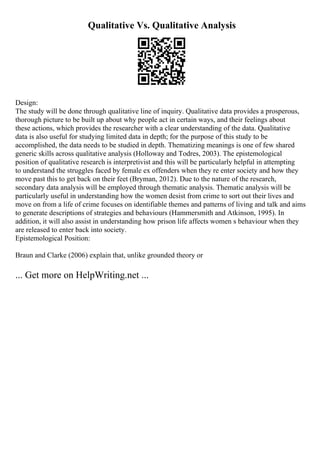 Qualitative Vs. Qualitative Analysis
Design:
The study will be done through qualitative line of inquiry. Qualitative data provides a prosperous,
thorough picture to be built up about why people act in certain ways, and their feelings about
these actions, which provides the researcher with a clear understanding of the data. Qualitative
data is also useful for studying limited data in depth; for the purpose of this study to be
accomplished, the data needs to be studied in depth. Thematizing meanings is one of few shared
generic skills across qualitative analysis (Holloway and Todres, 2003). The epistemological
position of qualitative research is interpretivist and this will be particularly helpful in attempting
to understand the struggles faced by female ex offenders when they re enter society and how they
move past this to get back on their feet (Bryman, 2012). Due to the nature of the research,
secondary data analysis will be employed through thematic analysis. Thematic analysis will be
particularly useful in understanding how the women desist from crime to sort out their lives and
move on from a life of crime focuses on identifiable themes and patterns of living and talk and aims
to generate descriptions of strategies and behaviours (Hammersmith and Atkinson, 1995). In
addition, it will also assist in understanding how prison life affects women s behaviour when they
are released to enter back into society.
Epistemological Position:
Braun and Clarke (2006) explain that, unlike grounded theory or
... Get more on HelpWriting.net ...
 