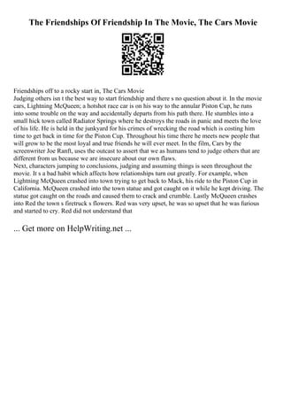 The Friendships Of Friendship In The Movie, The Cars Movie
Friendships off to a rocky start in, The Cars Movie
Judging others isn t the best way to start friendship and there s no question about it. In the movie
cars, Lightning McQueen; a hotshot race car is on his way to the annular Piston Cup, he runs
into some trouble on the way and accidentally departs from his path there. He stumbles into a
small hick town called Radiator Springs where he destroys the roads in panic and meets the love
of his life. He is held in the junkyard for his crimes of wrecking the road which is costing him
time to get back in time for the Piston Cup. Throughout his time there he meets new people that
will grow to be the most loyal and true friends he will ever meet. In the film, Cars by the
screenwriter Joe Ranft, uses the outcast to assert that we as humans tend to judge others that are
different from us because we are insecure about our own flaws.
Next, characters jumping to conclusions, judging and assuming things is seen throughout the
movie. It s a bad habit which affects how relationships turn out greatly. For example, when
Lightning McQueen crashed into town trying to get back to Mack, his ride to the Piston Cup in
California. McQueen crashed into the town statue and got caught on it while he kept driving. The
statue got caught on the roads and caused them to crack and crumble. Lastly McQueen crashes
into Red the town s firetruck s flowers. Red was very upset, he was so upset that he was furious
and started to cry. Red did not understand that
... Get more on HelpWriting.net ...
 