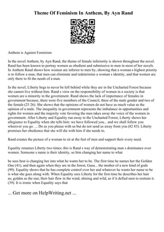 Theme Of Feminism In Anthem, By Ayn Rand
Anthem is Against Feminism
In the novel Anthem, by Ayn Rand, the theme of female inferiority is shown throughout the novel.
Rand has been known to portray women as obedient and submissive to men in most of her novels.
In Anthem Rand shows how women are inferior to men by; showing that a woman s highest priority
is to follow a man, that men can eliminate and redetermine a woman s identity, and that women are
only there to fit the needs of a man.
In the novel, Liberty begs to never be left behind while they are in the Uncharted Forest because
she cannot live without him. Rand s view on the responsibility of women in a society is that
women are a minority in the government. Rand shows the lack of importance of females in
government because, there were five members of the Council, three of the male gender and two of
the female (25 26). She shows that the opinions of women do not have as much value as the
opinion of a male. The inequality in government represents the imbalance in opportunities and
rights for women and the majority vote favoring the men takes away the voice of the women in
government. After Liberty and Equality run away to the Uncharted Forest, Liberty shows her
allegiance to Equality when she tells him: we have followed you... and we shall follow you
wherever you go. ... Do as you please with us but do not send us away from you (82 83). Liberty
promises her obedience that she will die with him if she needs to.
Rand creates the picture of a woman to sit at the feet of men and support their every need.
Equality renames Liberty two times; this is Rand s way of demonstrating man s dominance over
women. Someone s name is their identity, so him changing her name to what
he sees best is changing her into what he wants her to be. The first time he names her the Golden
One (41), and then again when they are in the forest, Gaea... the mother of a new kind of gods
(99). Equality shows that he has complete control over her and whatever he wants her name to be
is what she goes along with. When Equality sees Liberty for the first time he describes her hair
as; golden as the sun; their hair flew in the wind, shining and wild, as if it defied men to restrain it.
(39). It is ironic when Equality says that
... Get more on HelpWriting.net ...
 