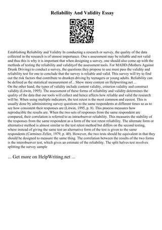 Reliability And Validity Essay
Establishing Reliability and Validity In conducting a research or survey, the quality of the data
collected in the research is of utmost importance. One s assessment may be reliable and not valid
and thus this is why it is important that when designing a survey, one should also come up with the
methods of testing the reliability and validityof the assessment tools. For MADD (Mothers Against
Drunk Driving) to conduct a survey, the questions they propose to use must pass the validity and
reliability test for one to conclude that the survey is reliable and valid. This survey will try to find
out the risk factors that contribute to drunken driving by teenagers or young adults. Reliability can
be defined as the statistical measurement of... Show more content on Helpwriting.net ...
On the other hand, the types of validity include content validity, criterion validity and construct
validity (Litwin, 1995). The assessment of these forms of reliability and validity determines the
quality of the data that our tools will collect and hence affects how reliable and valid the research
will be. When using multiple indicators, the test retest is the most common and easiest. This is
usually done by administering survey questions to the same respondents at different times so as to
see how consistent their responses are (Litwin, 1995, p. 8). This process measures how
reproducible the results are. When the two sets of responses from the same respondent are
compared, their correlation is referred to as intraobserver reliability. This measures the stability of
the responses from the same respondent as a form of the test retest reliability. The alternate form or
alternative method is almost similar to the test retest method but differs on the second testing,
where instead of giving the same test an alternative form of the test is given to the same
respondents (Carmines Zeller, 1979, p. 40). However, the two tests should be equivalent in that they
should be designed to measure the same thing. The correlation between the results of the two forms
is the interobserver test, which gives an estimate of the reliability. The split halves test involves
splitting the survey sample
... Get more on HelpWriting.net ...
 
