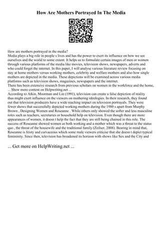 How Are Mothers Portrayed In The Media
How are mothers portrayed in the media?
Media plays a big role in people s lives and has the power to exert its influence on how we see
ourselves and the world to some extent. It helps us to formulate certain images of men or women
through various platforms of the media like movies, television shows, newspapers, adverts and
who could forget the internet. In this paper, I will analyse various literature review focusing on
stay at home mothers versus working mothers, celebrity and welfare mothers and also how single
mothers are depicted in the media. These depictions will be examined across various media
platforms such as television shows, magazines, newspapers and the internet.
There has been extensive research from previous scholars on women in the workforce and the home,
... Show more content on Helpwriting.net ...
According to Atkin, Moorman and Lin (1991), television can create a false depiction of reality
thus might exert influence on the viewers on mothering ideologies. In their research, they found
out that television producers have a wide reaching impact on television portrayals. They were
fewer shows that successfully depicted working mothers during the 1980 s apart from Murphy
Brown , Designing Women and Roseanne . While others only showed the softer and less masculine
roles such as teachers, secretaries or household help on television. Even though there are more
appearances of women, it doesn t help the fact that they are still being chained in this role. The
success of Roseanne showed women as both working and a mother which was a threat to the status
quo , the threat of the housewife and the traditional family (Zeilser, 2008). Bearing in mind that,
Roseanne is feisty and curvaceous which some male viewers criticise that she doesn t depict typical
femininity. Since then, television has broadened its horizon with shows like Sex and the City and
... Get more on HelpWriting.net ...
 