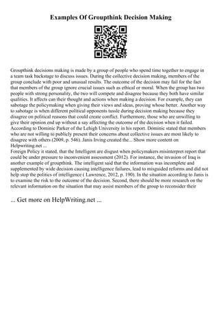Examples Of Groupthink Decision Making
Groupthink decisions making is made by a group of people who spend time together to engage in
a team task backstage to discuss issues. During the collective decision making, members of the
group conclude with poor and unusual results. The outcome of the decision may fail for the fact
that members of the group ignore crucial issues such as ethical or moral. When the group has two
people with strong personality, the two will compete and disagree because they both have similar
qualities. It affects can their thought and actions when making a decision. For example, they can
sabotage the policymaking when giving their views and ideas, proving whose better. Another way
to sabotage is when different political opponents tussle during decision making because they
disagree on political reasons that could create conflict. Furthermore, those who are unwilling to
give their opinion end up without a say affecting the outcome of the decision when it failed.
According to Dominic Parker of the Lehigh University in his report. Dominic stated that members
who are not willing to publicly present their concerns about collective issues are most likely to
disagree with others (2009, p. 546). Janis Irving created the... Show more content on
Helpwriting.net ...
Foreign Policy it stated, that the Intelligent are disgust when policymakers misinterpret report that
could be under pressure to inconvenient assessment (2012). For instance, the invasion of Iraq is
another example of groupthink. The intelligent said that the information was incomplete and
supplemented by wide decision causing intelligence failures, lead to misguided reforms and did not
help stop the politics of intelligence ( Lawrence, 2012, p. 190). In the situation according to Janis is
to examine the risk to the outcome of the decision. Second, there should be more research on the
relevant information on the situation that may assist members of the group to reconsider their
... Get more on HelpWriting.net ...
 