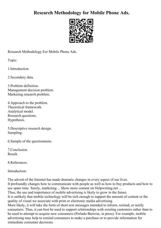 Research Methodology for Mobile Phone Ads.
Research Methodology For Mobile Phone Ads.
Topic:
1.Introduction.
2.Secondary data.
3.Problem definition.
Management decision problem.
Marketing research problem.
4.Approach to the problem.
Theoretical framework.
Analytical model.
Research questions.
Hypothesis.
5.Descriptive research design.
Sampling.
6.Sample of the questionnaire.
7.Conclusion.
Result.
8.References.
Introduction:
The advent of the Internet has made dramatic changes in every aspect of our lives.
It profoundly changes how to communicate with people as well as how to buy products and how to
use spare time. Surely, marketing ... Show more content on Helpwriting.net ...
Thus, the use and importance of mobile advertising is likely to grow in the future.
It is unlikely that mobile technology will be rich enough to support the amount of content or the
quality of visual we associate with print or electronic media advertising.
More likely, it will take the form of short text messages intended to inform, remind, or notify
consumers. Thus, it can best be used to support relationships with existing customers rather than to
be used to attempt to acquire new consumers (Perlado Barwise, in press). For example, mobile
advertising may help to remind consumers to make a purchase or to provide information for
immediate consumer decisions.
 