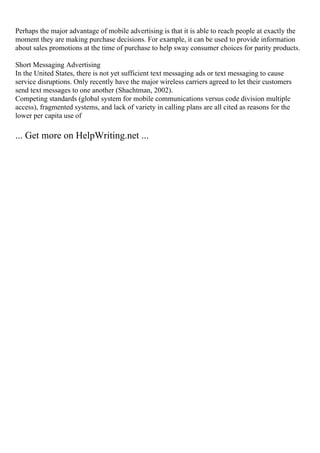 Perhaps the major advantage of mobile advertising is that it is able to reach people at exactly the
moment they are making purchase decisions. For example, it can be used to provide information
about sales promotions at the time of purchase to help sway consumer choices for parity products.
Short Messaging Advertising
In the United States, there is not yet sufficient text messaging ads or text messaging to cause
service disruptions. Only recently have the major wireless carriers agreed to let their customers
send text messages to one another (Shachtman, 2002).
Competing standards (global system for mobile communications versus code division multiple
access), fragmented systems, and lack of variety in calling plans are all cited as reasons for the
lower per capita use of
... Get more on HelpWriting.net ...
 
