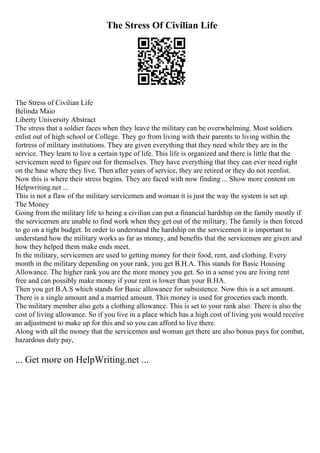 The Stress Of Civilian Life
The Stress of Civilian Life
Belinda Maio
Liberty University Abstract
The stress that a soldier faces when they leave the military can be overwhelming. Most soldiers
enlist out of high school or College. They go from living with their parents to living within the
fortress of military institutions. They are given everything that they need while they are in the
service. They learn to live a certain type of life. This life is organized and there is little that the
servicemen need to figure out for themselves. They have everything that they can ever need right
on the base where they live. Then after years of service, they are retired or they do not reenlist.
Now this is where their stress begins. They are faced with now finding ... Show more content on
Helpwriting.net ...
This is not a flaw of the military servicemen and woman it is just the way the system is set up.
The Money
Going from the military life to being a civilian can put a financial hardship on the family mostly if
the servicemen are unable to find work when they get out of the military. The family is then forced
to go on a tight budget. In order to understand the hardship on the servicemen it is important to
understand how the military works as far as money, and benefits that the servicemen are given and
how they helped them make ends meet.
In the military, servicemen are used to getting money for their food, rent, and clothing. Every
month in the military depending on your rank, you get B.H.A. This stands for Basic Housing
Allowance. The higher rank you are the more money you get. So in a sense you are living rent
free and can possibly make money if your rent is lower than your B.HA.
Then you get B.A.S which stands for Basic allowance for subsistence. Now this is a set amount.
There is a single amount and a married amount. This money is used for groceries each month.
The military member also gets a clothing allowance. This is set to your rank also. There is also the
cost of living allowance. So if you live in a place which has a high cost of living you would receive
an adjustment to make up for this and so you can afford to live there.
Along with all the money that the servicemen and woman get there are also bonus pays for combat,
hazardous duty pay,
... Get more on HelpWriting.net ...
 