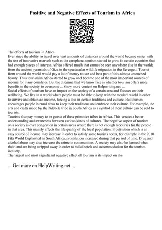Positive and Negative Effects of Tourism in Africa
The effects of tourism in Africa
Ever since the ability to travel over vast amounts of distances around the world became easier with
the use of innovative marvels such as the aeroplane, tourism started to grow in certain countries that
had enough places of interest. Africa offered much that cannot be seen anywhere else in the world;
from the ancient pyramids of Giza to the spectacular wildlife migration in the Serengeti. Tourist
from around the world would pay a lot of money to see and be a part of this almost untouched
beauty. Thus tourism in Africa started to grow and became one of the most important sources of
income for many countries. But the dilemma that we know face is whether tourism offers more
benefits to the society to overcome ... Show more content on Helpwriting.net ...
Social effects of tourism have an impact on the society of a certain area and focuses on their
wellbeing. We live in a world where people must be able to keep with the modern world in order
to survive and obtain an income, forcing a loss in certain traditions and culture. But tourism
encourages people in rural areas to keep their traditions and embrace their culture. For example, the
arts and crafts made by the Ndebele tribe in South Africa as a symbol of their culture can be sold to
tourists.
Tourists also pay money to be guests of these primitive tribes in Africa. This creates a better
understanding and awareness between various kinds of cultures. The negative aspect of tourism
on a society is over congestion in certain areas where there is not enough recourses for the people
in that area. This mainly affects the life quality of the local population. Prostitution which is an
easy source of income may increase in order to satisfy some tourists needs, for example in the 2010
Fifa World Cuphosted in South Africa, prostitution increased during that period of time. Drug and
alcohol abuse may also increase the crime in communities. A society may also be harmed when
their land are being stripped away in order to build hotels and accommodation for the tourism
industry.
The largest and most significant negative effect of tourism is its impact on the
... Get more on HelpWriting.net ...
 