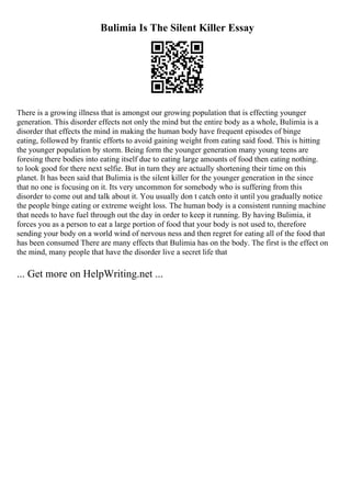 Bulimia Is The Silent Killer Essay
There is a growing illness that is amongst our growing population that is effecting younger
generation. This disorder effects not only the mind but the entire body as a whole, Bulimia is a
disorder that effects the mind in making the human body have frequent episodes of binge
eating, followed by frantic efforts to avoid gaining weight from eating said food. This is hitting
the younger population by storm. Being form the younger generation many young teens are
foresing there bodies into eating itself due to eating large amounts of food then eating nothing.
to look good for there next selfie. But in turn they are actually shortening their time on this
planet. It has been said that Bulimia is the silent killer for the younger generation in the since
that no one is focusing on it. Its very uncommon for somebody who is suffering from this
disorder to come out and talk about it. You usually don t catch onto it until you gradually notice
the people binge eating or extreme weight loss. The human body is a consistent running machine
that needs to have fuel through out the day in order to keep it running. By having Bulimia, it
forces you as a person to eat a large portion of food that your body is not used to, therefore
sending your body on a world wind of nervous ness and then regret for eating all of the food that
has been consumed There are many effects that Bulimia has on the body. The first is the effect on
the mind, many people that have the disorder live a secret life that
... Get more on HelpWriting.net ...
 