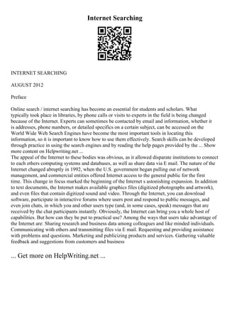 Internet Searching
INTERNET SEARCHING
AUGUST 2012
Preface
Online search / internet searching has become an essential for students and scholars. What
typically took place in libraries, by phone calls or visits to experts in the field is being changed
because of the Internet. Experts can sometimes be contacted by email and information, whether it
is addresses, phone numbers, or detailed specifics on a certain subject, can be accessed on the
World Wide Web
. Search Engines have become the most important tools in locating this
information, so it is important to know how to use them effectively. Search skills can be developed
through practice in using the search engines and by reading the help pages provided by the ... Show
more content on Helpwriting.net ...
The appeal of the Internet to these bodies was obvious, as it allowed disparate institutions to connect
to each others computing systems and databases, as well as share data via E mail. The nature of the
Internet changed abruptly in 1992, when the U.S. government began pulling out of network
management, and commercial entities offered Internet access to the general public for the first
time. This change in focus marked the beginning of the Internet s astonishing expansion. In addition
to text documents, the Internet makes available graphics files (digitized photographs and artwork),
and even files that contain digitized sound and video. Through the Internet, you can download
software, participate in interactive forums where users post and respond to public messages, and
even join chats, in which you and other users type (and, in some cases, speak) messages that are
received by the chat participants instantly. Obviously, the Internet can bring you a whole host of
capabilities. But how can they be put to practical use? Among the ways that users take advantage of
the Internet are: Sharing research and business data among colleagues and like minded individuals.
Communicating with others and transmitting files via E mail. Requesting and providing assistance
with problems and questions. Marketing and publicizing products and services. Gathering valuable
feedback and suggestions from customers and business
... Get more on HelpWriting.net ...
 