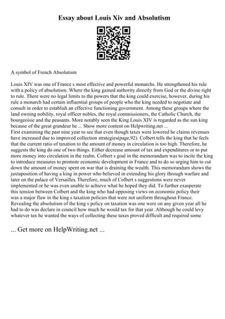 Essay about Louis Xiv and Absolutism
A symbol of French Absolutism
Louis XIV was one of France s most effective and powerful monarchs. He strengthened his rule
with a policy of absolutism. Where the king gained authority directly from God or the divine right
to rule. There were no legal limits to the powers that the king could exercise, however, during his
rule a monarch had certain influential groups of people who the king needed to negotiate and
consult in order to establish an effective functioning government. Among these groups where the
land owning nobility, royal officer nobles, the royal commissioners, the Catholic Church, the
bourgeoisie and the peasants. More notably seen the King Louis XIV is regarded as the sun king
because of the great grandeur he ... Show more content on Helpwriting.net ...
First examining the past nine year to see that even though taxes were lowered he claims revenues
have increased due to improved collection strategies(page,92). Colbert tells the king that he feels
that the current ratio of taxation to the amount of money in circulation is too high. Therefore, he
suggests the king do one of two things. Either decrease amount of tax and expenditures or to put
more money into circulation in the realm. Colbert s goal in the memorandum was to incite the king
to introduce measures to promote economic development in France and to do so urging him to cut
down the amount of money spent on war that is draining the wealth. This memorandum shows the
juxtaposition of having a king in power who believed in extending his glory through warfare and
later on the palace of Versailles. Therefore, much of Colbert s suggestions were never
implemented or he was even unable to achieve what he hoped they did. To further exasperate
this tension between Colbert and the king who had opposing views on economic policy their
was a major flaw in the king s taxation policies that were not uniform throughout France.
Revealing the absolutism of the king s policy on taxation was one were on any given year all he
had to do was declare in council how much he would tax for that year. Although he could levy
whatever tax he wanted the ways of collecting these taxes proved difficult and required some
... Get more on HelpWriting.net ...
 
