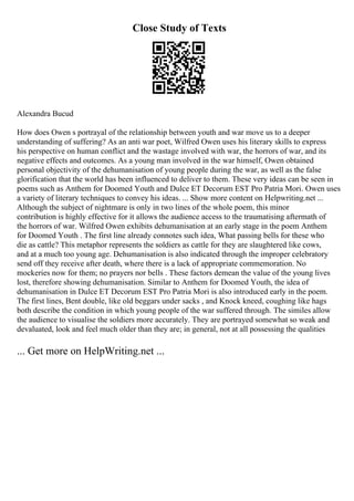 Close Study of Texts
Alexandra Bucud
How does Owen s portrayal of the relationship between youth and war move us to a deeper
understanding of suffering? As an anti war poet, Wilfred Owen uses his literary skills to express
his perspective on human conflict and the wastage involved with war, the horrors of war, and its
negative effects and outcomes. As a young man involved in the war himself, Owen obtained
personal objectivity of the dehumanisation of young people during the war, as well as the false
glorification that the world has been influenced to deliver to them. These very ideas can be seen in
poems such as Anthem for Doomed Youth and Dulce ET Decorum EST Pro Patria Mori. Owen uses
a variety of literary techniques to convey his ideas. ... Show more content on Helpwriting.net ...
Although the subject of nightmare is only in two lines of the whole poem, this minor
contribution is highly effective for it allows the audience access to the traumatising aftermath of
the horrors of war. Wilfred Owen exhibits dehumanisation at an early stage in the poem Anthem
for Doomed Youth . The first line already connotes such idea, What passing bells for these who
die as cattle? This metaphor represents the soldiers as cattle for they are slaughtered like cows,
and at a much too young age. Dehumanisation is also indicated through the improper celebratory
send off they receive after death, where there is a lack of appropriate commemoration. No
mockeries now for them; no prayers nor bells . These factors demean the value of the young lives
lost, therefore showing dehumanisation. Similar to Anthem for Doomed Youth, the idea of
dehumanisation in Dulce ET Decorum EST Pro Patria Mori is also introduced early in the poem.
The first lines, Bent double, like old beggars under sacks , and Knock kneed, coughing like hags
both describe the condition in which young people of the war suffered through. The similes allow
the audience to visualise the soldiers more accurately. They are portrayed somewhat so weak and
devaluated, look and feel much older than they are; in general, not at all possessing the qualities
... Get more on HelpWriting.net ...
 