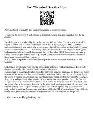 Unit 7 Exercise 1 Reaction Paper
Answers should be about 50 100 words in length and in your own words.
1. Describe the process by which cholera toxin leads to severe fluid and electrolyte loss during
diarrhea.
The cholera toxin is produced by the cholera bacteria Vibrio cholera. The toxin attaches itself to
receptors on the cells that make up the small intestines. In doing so, cyclic AMP (cAMP) is
activated and there is also an increase in the number of cAMP molecules within the cell. A special
chloride ion channel called CTFR normally allows chloride ions flow out of the cell, leading to a
higher concentration of chloride ions outside the cell. But when CTFR channels are activated by
cAMP, they stay open and the negatively charged chloride ions within the intestinal cells move...
Show more content on Helpwriting.net ...
How do these two general observations help explain why such diseases so commonly affect
humans?
GIT diseases are ultimately self limiting and nonfatal as long as fluids are replaced. However, GIT
diseases commonly affect humans due to a number of reasons:
Humans need to eat, especially after expending energy on activities necessary for its survival. Since
humans are not autotrophs, they depend on other organisms for the food they eat. Occasionally, in
the course of finding food, humans may ingest pathogenic organisms that may cause GIT diseases.
Also, many pathogenic microbes exist in low energy inactive states, possibly due to the fact that
energy sources in the natural environment occur in somewhat complex forms that may need work
for the microbes to break down. Humans, on the other hand, have enzymes that play an important
role in breaking down compound energy sources. This further explains why ingested microbes
easily switch to parasitic forms as soon as they are within the GIT of human hosts. Once within the
human hosts, these microbes compete with human cells for broken down and simplified
... Get more on HelpWriting.net ...
 