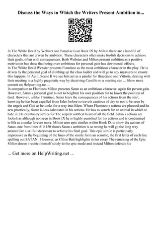 Discuss the Ways in Which the Writers Present Ambition in...
In The White Devil by Webster and Paradise Lost Boox IX by Milton there are a handful of
characters that are driven by ambition. These characters often make foolish decisions to achieve
their goals, often with consequences. Both Webster and Milton present ambition as a positive
motivation but show that being over ambitious for personal gain has detrimental effects.
In The White Devil Webster presents Flamineo as the most ambitious character in the play. He is
driven by the personal goal of climbing up the class ladder and will go to any measures to ensure
this happens. In Act I, Scene II we see him act as a pander for Bracciano and Vittoria, dealing with
their meeting in a highly pragmatic way by deceiving Camillo so a meeting can ... Show more
content on Helpwriting.net ...
In comparison to Flamineo Milton presents Satan as an ambitious character, again for person gain.
However, Satan s personal goal is not to heighten his own position but to lower the position of
God. However, unlike Flamineo, Satan fears the consequences of his actions from the start,
knowing he has been expelled from Eden before so travels cautious of day so not to be seen by
the angels and God as he looks for a way into Eden. Where Flamineo s actions are planned and he
acts practically, Satan is less calculated in his actions. He has to search for an animal in which to
hide in. He eventually settles for The serpent subtlest beast of all the field. Satan s actions are
foolish as although not seen in Book IX he is highly punished for his actions and is condemned
to life as a snake forever more. Milton uses epic similes within Book IX to show the actions of
Satan, one from lines 510 150 shows Satan s ambition is so strong he will go the long way
around like a skilful steersman to achieve his final goal. This epic simile is particularly
impressive as the beginning of the lines of the simile form an acrostic, the first letter of each line
spelling out SATAN . However, as Chloe Batt highlights in her essay The remaking of the Epic
Milton doesn t restrict himself solely to the epic mode and instead Milton defends his
... Get more on HelpWriting.net ...
 