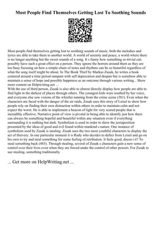 Most People Find Themselves Getting Lost To Soothing Sounds
Most people find themselves getting lost to soothing sounds of music, both the melodies and
lyrics are able to take them to another world. A world of serenity and peace, a world where there
is no longer anything but the sweet sounds of a song. It s funny how something so trivial can
possibly have such a great effect on a person. They ignore the horrors around them as they are
too busy focusing on how a simple chain of notes and rhythms can be so beautiful regardless of
what the song itself might be about. In The Book Thief by Markus Zusak, he writes a book
centered around a time period rampant with self deprecation and despair but is somehow able to
maintain a sense of hope and possible happiness as an outcome through various writing... Show
more content on Helpwriting.net ...
With the use of third person, Zusak is also able to almost directly display how people are able to
find light in the darkest of places through others. The youngest kids were soothed by her voice,
and everyone else saw visions of the whistler running from the crime scene (381). Even when the
characters are faced with the danger of the air raids, Zusak uses this story of Leisel to show how
people rely on finding their own distraction within others in order to maintain calm and not
expect the worst. He is able to implement a beacon of light for very scared people that is
incredibly effective. Narrative point of view is pivotal in being able to identify just how there
can always be something hopeful and beautiful within any situation even if everything
surrounding it is nothing but dark. Symbolism is used in order to show the juxtaposition
presented by the ideas of good and evil found within mankind s nature. One instance of
symbolism used by Zusak is stealing. Zusak uses the two most youthful characters to display the
act of thievery. In one particular moment it is Rudy who decides to defect from Leisel and go on
his own to try and steal something for some feeling of retribution. It feels good, doesn t it? To
steal something back (483). Through stealing, several of Zusak s characters gain a new sense of
control over their lives even when they are forced under the control of other powers. For Zusak to
use stealing, something traditionally
... Get more on HelpWriting.net ...
 