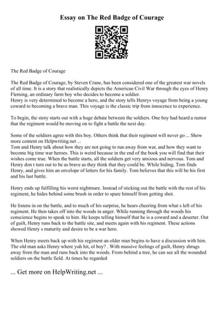 Essay on The Red Badge of Courage
The Red Badge of Courage
The Red Badge of Courage, by Steven Crane, has been considered one of the greatest war novels
of all time. It is a story that realistically depicts the American Civil War through the eyes of Henry
Fleming, an ordinary farm boy who decides to become a soldier.
Henry is very determined to become a hero, and the story tells Henrys voyage from being a young
coward to becoming a brave man. This voyage is the classic trip from innocence to experience.
To begin, the story starts out with a huge debate between the soldiers. One boy had heard a rumor
that the regiment would be moving on to fight a battle the next day.
Some of the soldiers agree with this boy. Others think that their regiment will never go ... Show
more content on Helpwriting.net ...
Tom and Henry talk about how they are not going to run away from war, and how they want to
become big time war heroes. This is weird because in the end of the book you will find that their
wishes come true. When the battle starts, all the soldiers get very anxious and nervous. Tom and
Henry don t turn out to be as brave as they think that they could be. While hiding, Tom finds
Henry, and gives him an envelope of letters for his family. Tom believes that this will be his first
and his last battle.
Henry ends up fulfilling his worst nightmare. Instead of sticking out the battle with the rest of his
regiment, he hides behind some brush in order to spare himself from getting shot.
He listens in on the battle, and to much of his surprise, he hears cheering from what s left of his
regiment. He then takes off into the woods in anger. While running through the woods his
conscience begins to speak to him. He keeps telling himself that he is a coward and a deserter. Out
of guilt, Henry runs back to the battle site, and meets again with his regiment. These actions
showed Henry s maturity and desire to be a war hero.
When Henry meets back up with his regiment an older man begins to have a discussion with him.
The old man asks Henry where yuh hit, ol boy? . With massive feelings of guilt, Henry shrugs
away from the man and runs back into the woods. From behind a tree, he can see all the wounded
soldiers on the battle field. At times he regarded
... Get more on HelpWriting.net ...
 