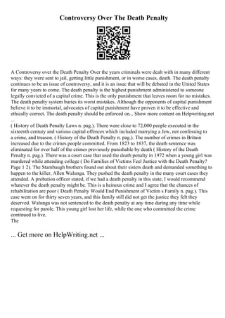 Controversy Over The Death Penalty
A Controversy over the Death Penalty Over the years criminals were dealt with in many different
ways: they were sent to jail, getting little punishment, or in worse cases, death. The death penalty
continues to be an issue of controversy, and it is an issue that will be debated in the United States
for many years to come. The death penalty is the highest punishment administered to someone
legally convicted of a capital crime. This is the only punishment that leaves room for no mistakes.
The death penalty system buries its worst mistakes. Although the opponents of capital punishment
believe it to be immortal, advocates of capital punishment have proven it to be effective and
ethically correct. The death penalty should be enforced on... Show more content on Helpwriting.net
...
( History of Death Penalty Laws n. pag.). There were close to 72,000 people executed in the
sixteenth century and various capital offences which included marrying a Jew, not confessing to
a crime, and treason. ( History of the Death Penalty n. pag.). The number of crimes in Britain
increased due to the crimes people committed. From 1823 to 1837, the death sentence was
eliminated for over half of the crimes previously punishable by death ( History of the Death
Penalty n. pag.). There was a court case that used the death penalty in 1972 when a young girl was
murdered while attending college ( Do Families of Victims Feel Justice with the Death Penalty?
Page 1 2). The Stambaugh brothers found out about their sisters death and demanded something to
happen to the killer, Allen Walunga. They pushed the death penalty in the many court cases they
attended. A probation officer stated, if we had a death penalty in this state, I would recommend
whatever the death penalty might be. This is a heinous crime and I agree that the chances of
rehabilitation are poor ( Death Penalty Would End Punishment of Victim s Family n. pag.). This
case went on for thirty seven years, and this family still did not get the justice they felt they
deserved. Walunga was not sentenced to the death penalty at any time during any time while
requesting for parole. This young girl lost her life, while the one who committed the crime
continued to live.
The
... Get more on HelpWriting.net ...
 