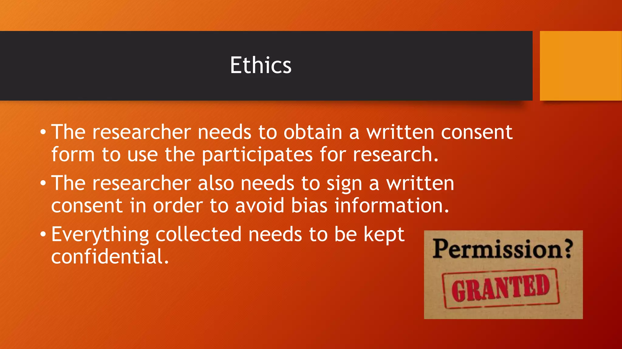 Ethics
• The researcher needs to obtain a written consent
form to use the participates for research.
• The researcher also needs to sign a written
consent in order to avoid bias information.
• Everything collected needs to be kept
confidential.
 