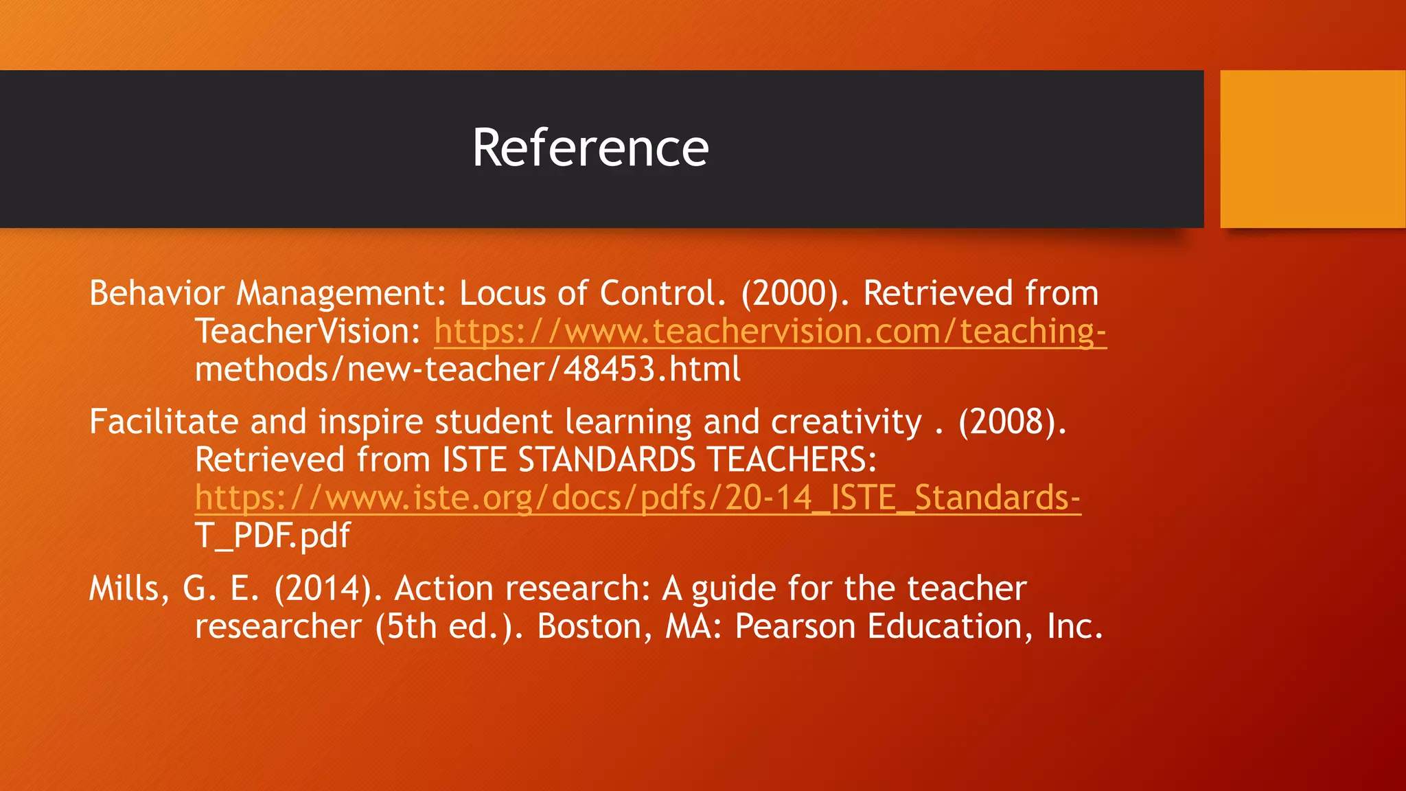 Reference
Behavior Management: Locus of Control. (2000). Retrieved from
TeacherVision: https://www.teachervision.com/teaching-
methods/new-teacher/48453.html
Facilitate and inspire student learning and creativity . (2008).
Retrieved from ISTE STANDARDS TEACHERS:
https://www.iste.org/docs/pdfs/20-14_ISTE_Standards-
T_PDF.pdf
Mills, G. E. (2014). Action research: A guide for the teacher
researcher (5th ed.). Boston, MA: Pearson Education, Inc.
 