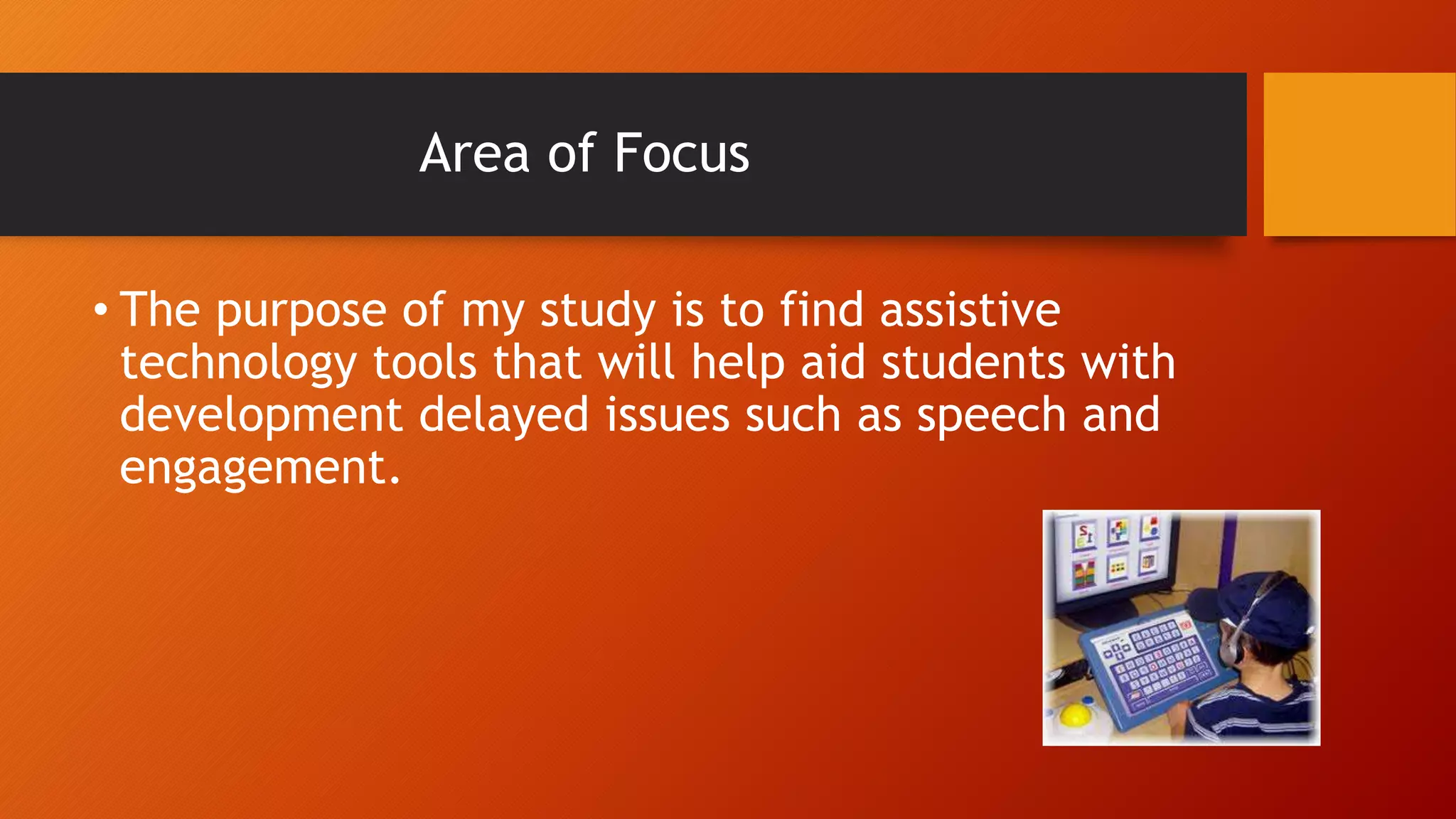 Area of Focus
• The purpose of my study is to find assistive
technology tools that will help aid students with
development delayed issues such as speech and
engagement.
 